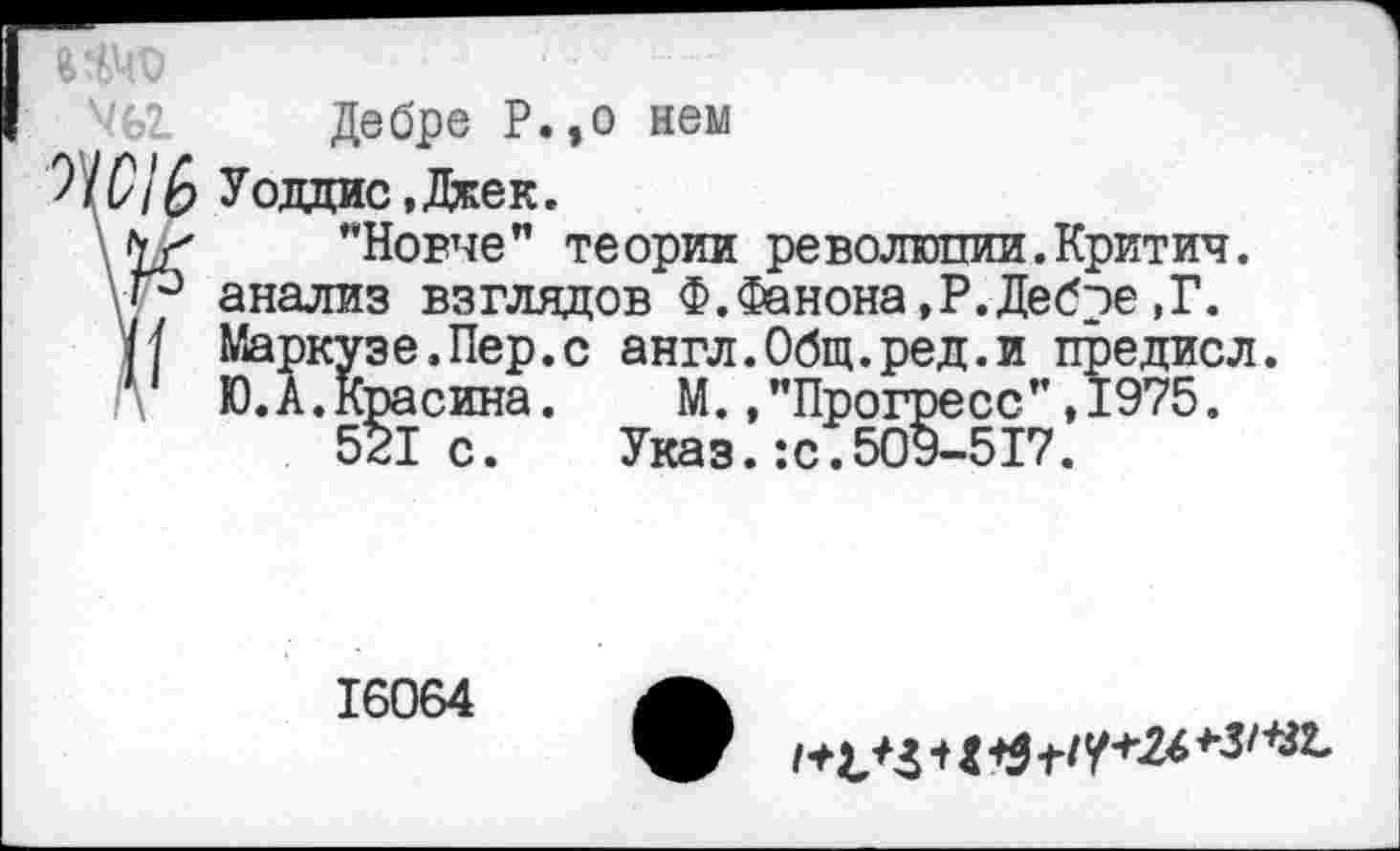 ﻿Дебре Р.,о нем
Уодцис,Джек.
"Новче" теории революпии.Критич.
\Р анализ взглядов Ф.Фанона,Р.Дебре,Г.
(/ Маркузе.Пер.с англ.Общ.ред.и предиол.
Ю.А.Красина. М.,"Прогресс”,1975.
521с. Указ.:с.509-517.
16064
1^4	*3/+гг-